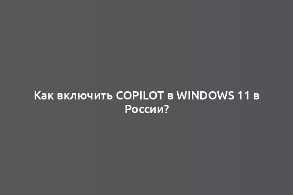 Как включить Copilot в Windows 11 в России?